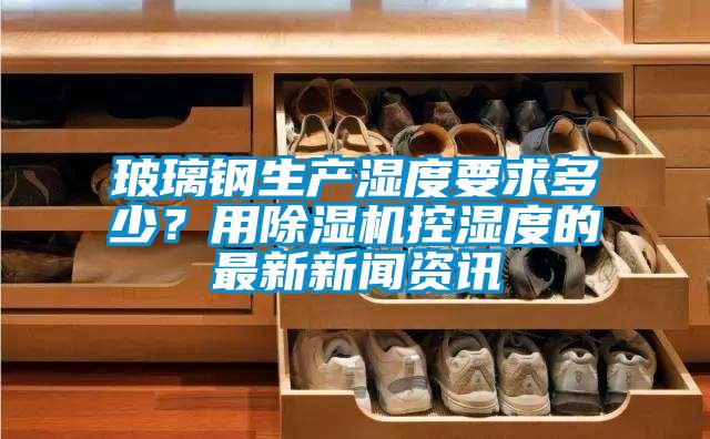 玻璃鋼生產濕度要求多少？用除濕機控濕度的最新新聞資訊
