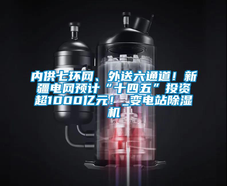 內供七環網、外送六通道！新疆電網預計“十四五”投資超1000億元！_變電站除濕機