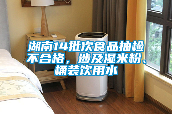湖南14批次食品抽檢不合格,涉及濕米粉、桶裝飲用水